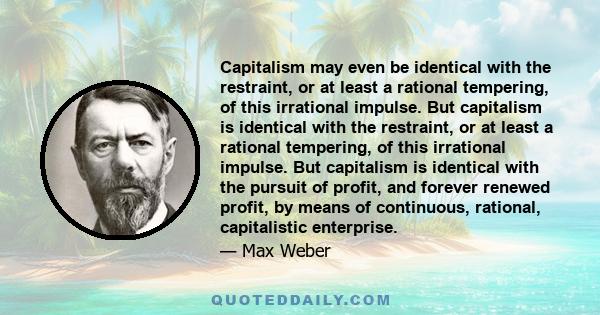 Capitalism may even be identical with the restraint, or at least a rational tempering, of this irrational impulse. But capitalism is identical with the restraint, or at least a rational tempering, of this irrational