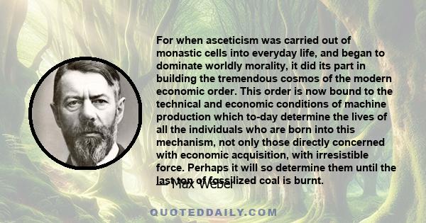 For when asceticism was carried out of monastic cells into everyday life, and began to dominate worldly morality, it did its part in building the tremendous cosmos of the modern economic order. This order is now bound