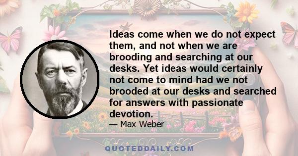 Ideas come when we do not expect them, and not when we are brooding and searching at our desks. Yet ideas would certainly not come to mind had we not brooded at our desks and searched for answers with passionate