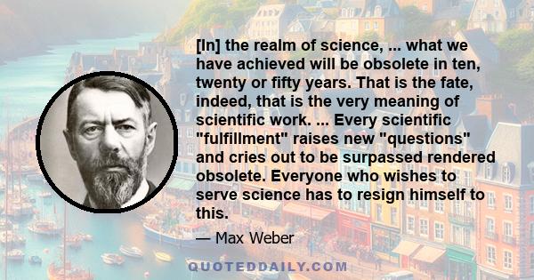 [In] the realm of science, ... what we have achieved will be obsolete in ten, twenty or fifty years. That is the fate, indeed, that is the very meaning of scientific work. ... Every scientific fulfillment raises new