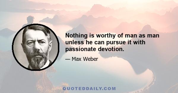 Nothing is worthy of man as man unless he can pursue it with passionate devotion.