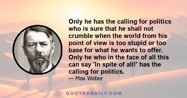 Only he has the calling for politics who is sure that he shall not crumble when the world from his point of view is too stupid or too base for what he wants to offer. Only he who in the face of all this can say 'In