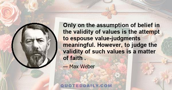 Only on the assumption of belief in the validity of values is the attempt to espouse value-judgments meaningful. However, to judge the validity of such values is a matter of faith .