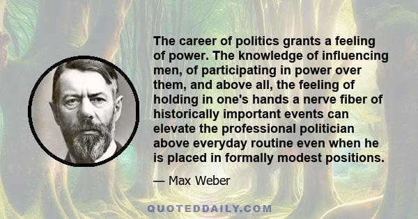 The career of politics grants a feeling of power. The knowledge of influencing men, of participating in power over them, and above all, the feeling of holding in one's hands a nerve fiber of historically important