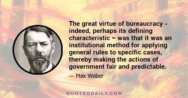 The great virtue of bureaucracy - indeed, perhaps its defining characteristic ~ was that it was an institutional method for applying general rules to specific cases, thereby making the actions of government fair and