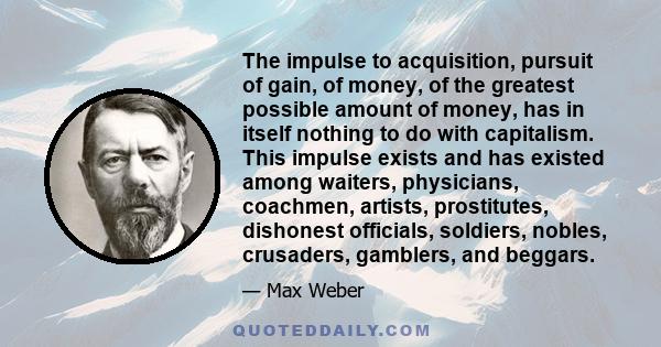 The impulse to acquisition, pursuit of gain, of money, of the greatest possible amount of money, has in itself nothing to do with capitalism. This impulse exists and has existed among waiters, physicians, coachmen,