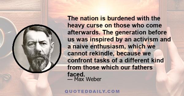 The nation is burdened with the heavy curse on those who come afterwards. The generation before us was inspired by an activism and a naive enthusiasm, which we cannot rekindle, because we confront tasks of a different