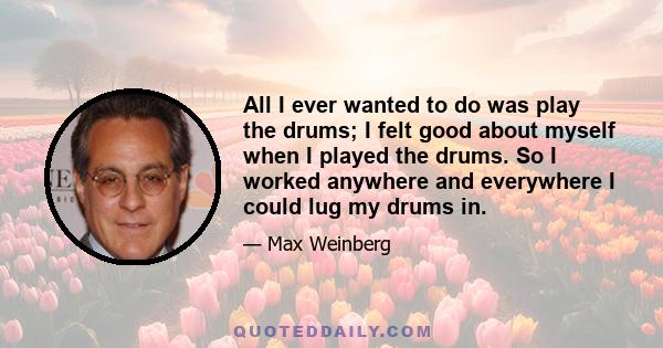 All I ever wanted to do was play the drums; I felt good about myself when I played the drums. So I worked anywhere and everywhere I could lug my drums in.