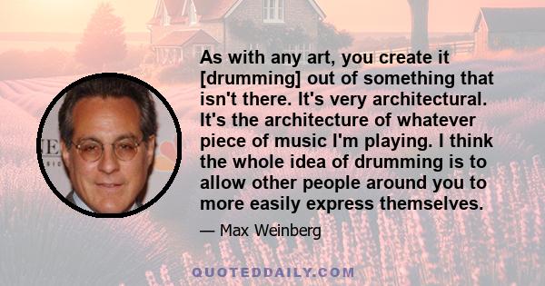 As with any art, you create it [drumming] out of something that isn't there. It's very architectural. It's the architecture of whatever piece of music I'm playing. I think the whole idea of drumming is to allow other