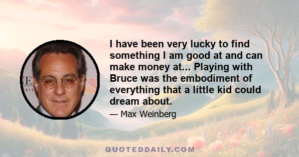 I have been very lucky to find something I am good at and can make money at... Playing with Bruce was the embodiment of everything that a little kid could dream about.