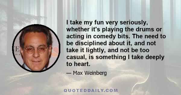 I take my fun very seriously, whether it's playing the drums or acting in comedy bits. The need to be disciplined about it, and not take it lightly, and not be too casual, is something I take deeply to heart.