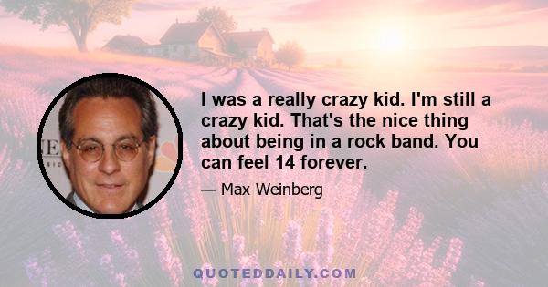 I was a really crazy kid. I'm still a crazy kid. That's the nice thing about being in a rock band. You can feel 14 forever.