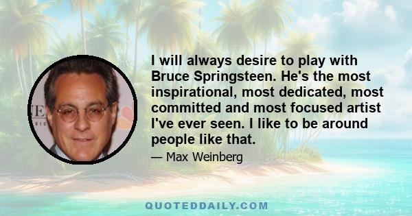 I will always desire to play with Bruce Springsteen. He's the most inspirational, most dedicated, most committed and most focused artist I've ever seen. I like to be around people like that.