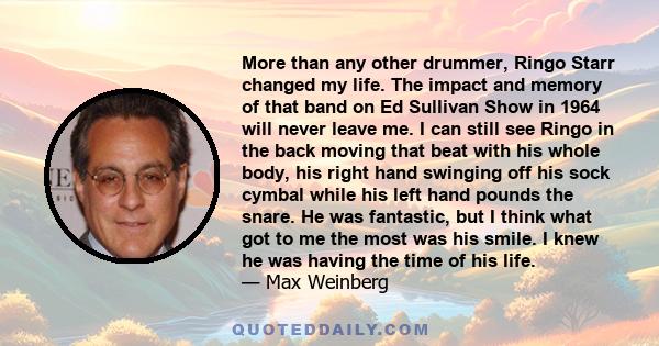 More than any other drummer, Ringo Starr changed my life. The impact and memory of that band on Ed Sullivan Show in 1964 will never leave me. I can still see Ringo in the back moving that beat with his whole body, his