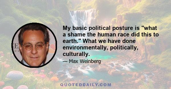 My basic political posture is what a shame the human race did this to earth. What we have done environmentally, politically, culturally.