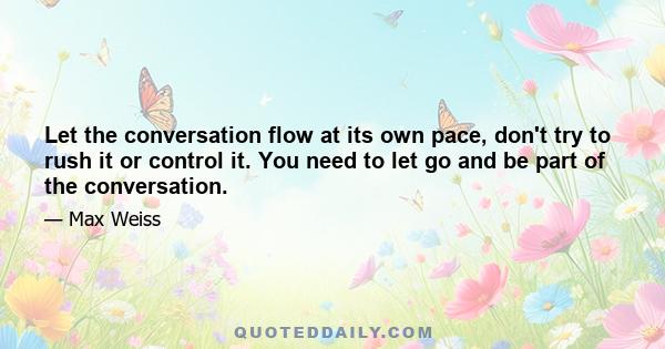 Let the conversation flow at its own pace, don't try to rush it or control it. You need to let go and be part of the conversation.