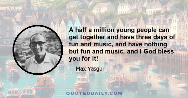 A half a million young people can get together and have three days of fun and music, and have nothing but fun and music, and I God bless you for it!