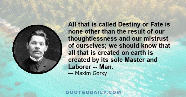 All that is called Destiny or Fate is none other than the result of our thoughtlessness and our mistrust of ourselves; we should know that all that is created on earth is created by its sole Master and Laborer -- Man.