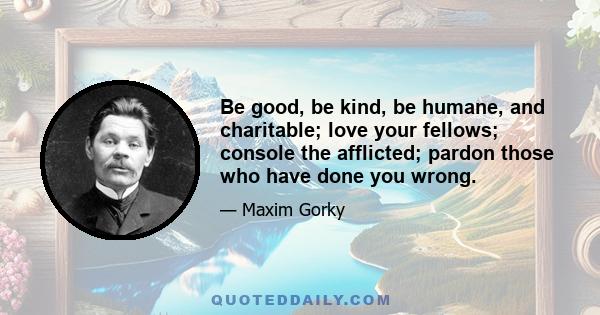 Be good, be kind, be humane, and charitable; love your fellows; console the afflicted; pardon those who have done you wrong.