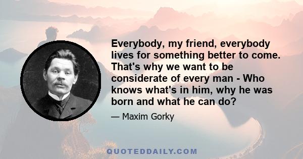 Everybody, my friend, everybody lives for something better to come. That's why we want to be considerate of every man - Who knows what's in him, why he was born and what he can do?