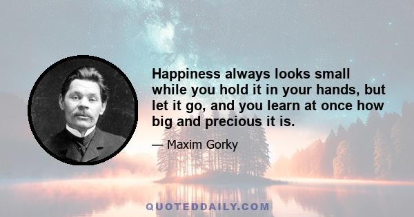 Happiness always looks small while you hold it in your hands, but let it go, and you learn at once how big and precious it is.