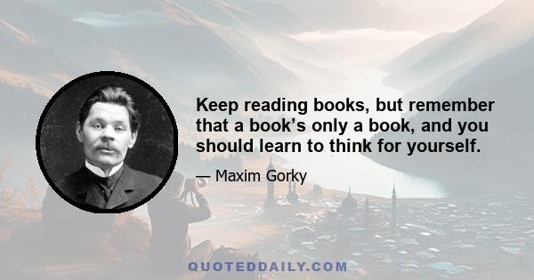 Keep reading books, but remember that a book’s only a book, and you should learn to think for yourself.