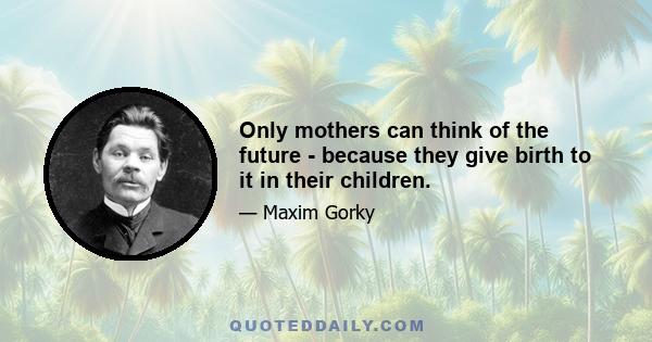 Only mothers can think of the future - because they give birth to it in their children.