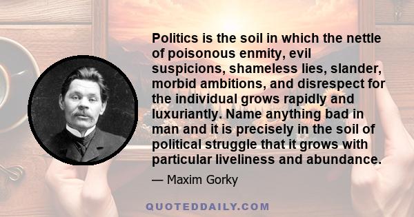 Politics is the soil in which the nettle of poisonous enmity, evil suspicions, shameless lies, slander, morbid ambitions, and disrespect for the individual grows rapidly and luxuriantly. Name anything bad in man and it