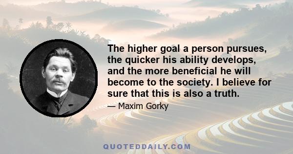 The higher goal a person pursues, the quicker his ability develops, and the more beneficial he will become to the society. I believe for sure that this is also a truth.