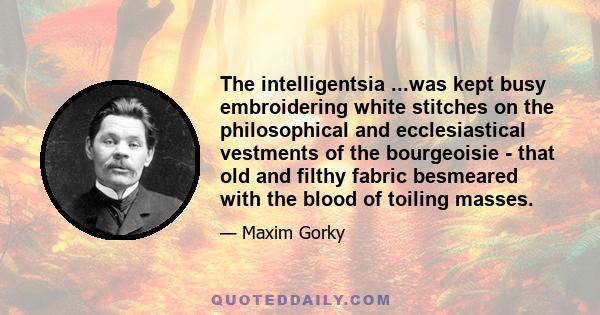 The intelligentsia ...was kept busy embroidering white stitches on the philosophical and ecclesiastical vestments of the bourgeoisie - that old and filthy fabric besmeared with the blood of toiling masses.