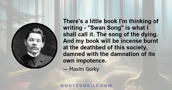 There's a little book I'm thinking of writing - Swan Song is what I shall call it. The song of the dying. And my book will be incense burnt at the deathbed of this society, damned with the damnation of its own impotence.