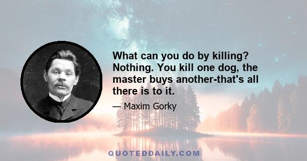 What can you do by killing? Nothing. You kill one dog, the master buys another-that's all there is to it.