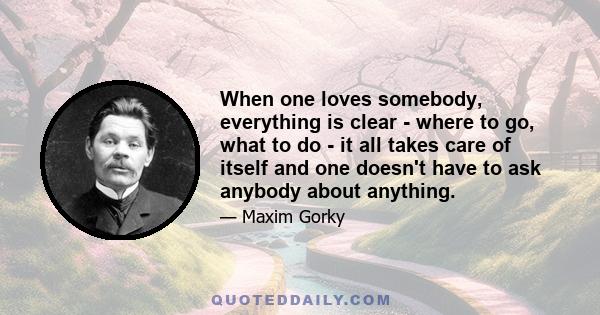 When one loves somebody, everything is clear - where to go, what to do - it all takes care of itself and one doesn't have to ask anybody about anything.