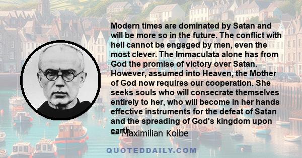 Modern times are dominated by Satan and will be more so in the future. The conflict with hell cannot be engaged by men, even the most clever. The Immaculata alone has from God the promise of victory over Satan. However, 