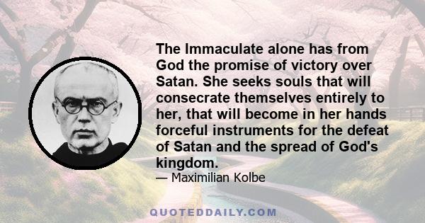 The Immaculate alone has from God the promise of victory over Satan. She seeks souls that will consecrate themselves entirely to her, that will become in her hands forceful instruments for the defeat of Satan and the