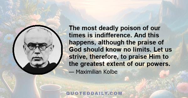 The most deadly poison of our times is indifference. And this happens, although the praise of God should know no limits. Let us strive, therefore, to praise Him to the greatest extent of our powers.