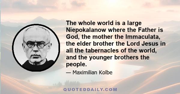 The whole world is a large Niepokalanow where the Father is God, the mother the Immaculata, the elder brother the Lord Jesus in all the tabernacles of the world, and the younger brothers the people.