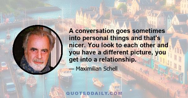 A conversation goes sometimes into personal things and that's nicer. You look to each other and you have a different picture, you get into a relationship.