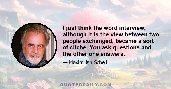 I just think the word interview, although it is the view between two people exchanged, became a sort of cliche. You ask questions and the other one answers.