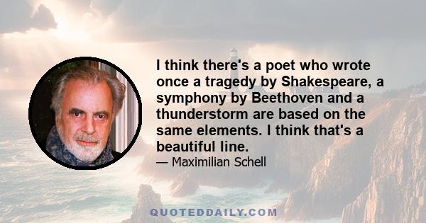 I think there's a poet who wrote once a tragedy by Shakespeare, a symphony by Beethoven and a thunderstorm are based on the same elements. I think that's a beautiful line.