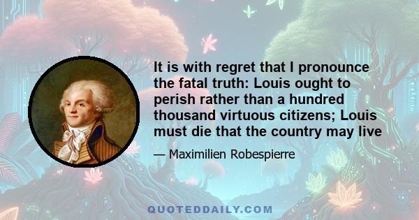 It is with regret that I pronounce the fatal truth: Louis ought to perish rather than a hundred thousand virtuous citizens; Louis must die that the country may live