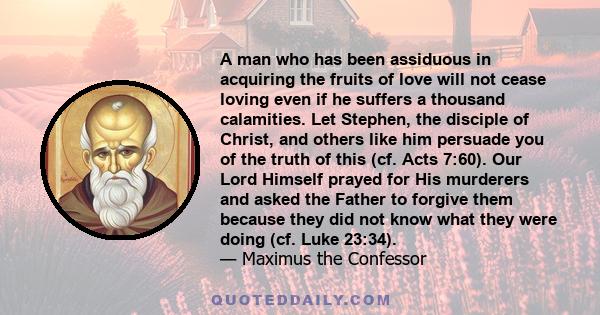 A man who has been assiduous in acquiring the fruits of love will not cease loving even if he suffers a thousand calamities. Let Stephen, the disciple of Christ, and others like him persuade you of the truth of this