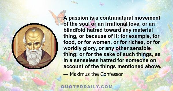 A passion is a contranatural movement of the soul or an irrational love, or an blindfold hatred toward any material thing, or because of it: for example, for food, or for women, or for riches, or for worldly glory, or