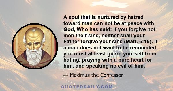 A soul that is nurtured by hatred toward man can not be at peace with God, Who has said: If you forgive not men their sins, neither shall your Father forgive your sins (Matt. 6:15). If a man does not want to be