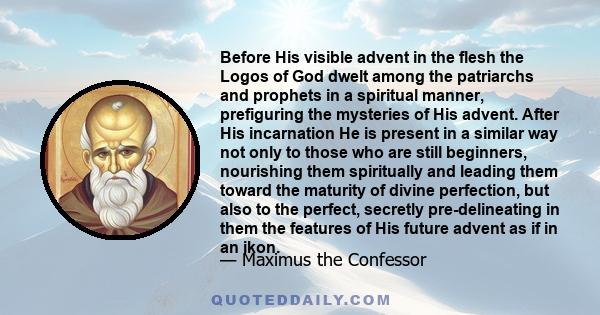 Before His visible advent in the flesh the Logos of God dwelt among the patriarchs and prophets in a spiritual manner, prefiguring the mysteries of His advent. After His incarnation He is present in a similar way not