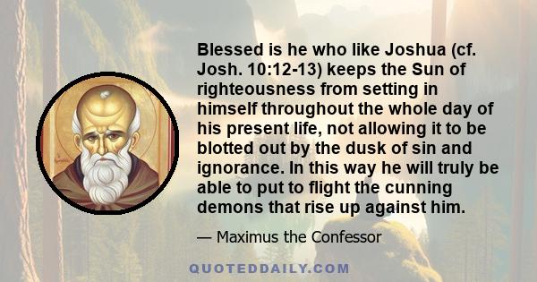 Blessed is he who like Joshua (cf. Josh. 10:12-13) keeps the Sun of righteousness from setting in himself throughout the whole day of his present life, not allowing it to be blotted out by the dusk of sin and ignorance. 