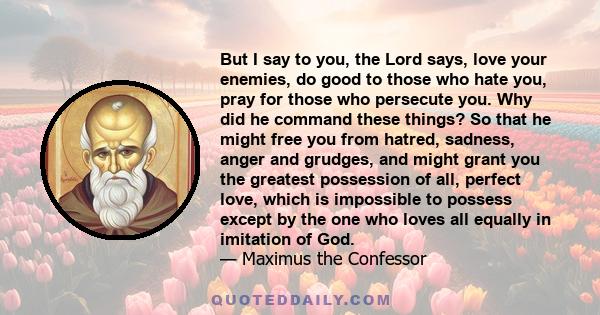 But I say to you, the Lord says, love your enemies, do good to those who hate you, pray for those who persecute you. Why did he command these things? So that he might free you from hatred, sadness, anger and grudges,