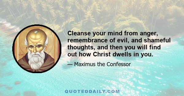 Cleanse your mind from anger, remembrance of evil, and shameful thoughts, and then you will find out how Christ dwells in you.