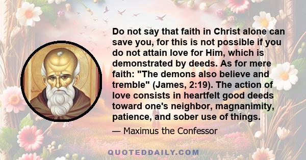 Do not say that faith in Christ alone can save you, for this is not possible if you do not attain love for Him, which is demonstrated by deeds. As for mere faith: The demons also believe and tremble (James, 2:19). The