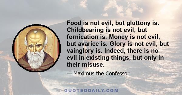 Food is not evil, but gluttony is. Childbearing is not evil, but fornication is. Money is not evil, but avarice is. Glory is not evil, but vainglory is. Indeed, there is no evil in existing things, but only in their